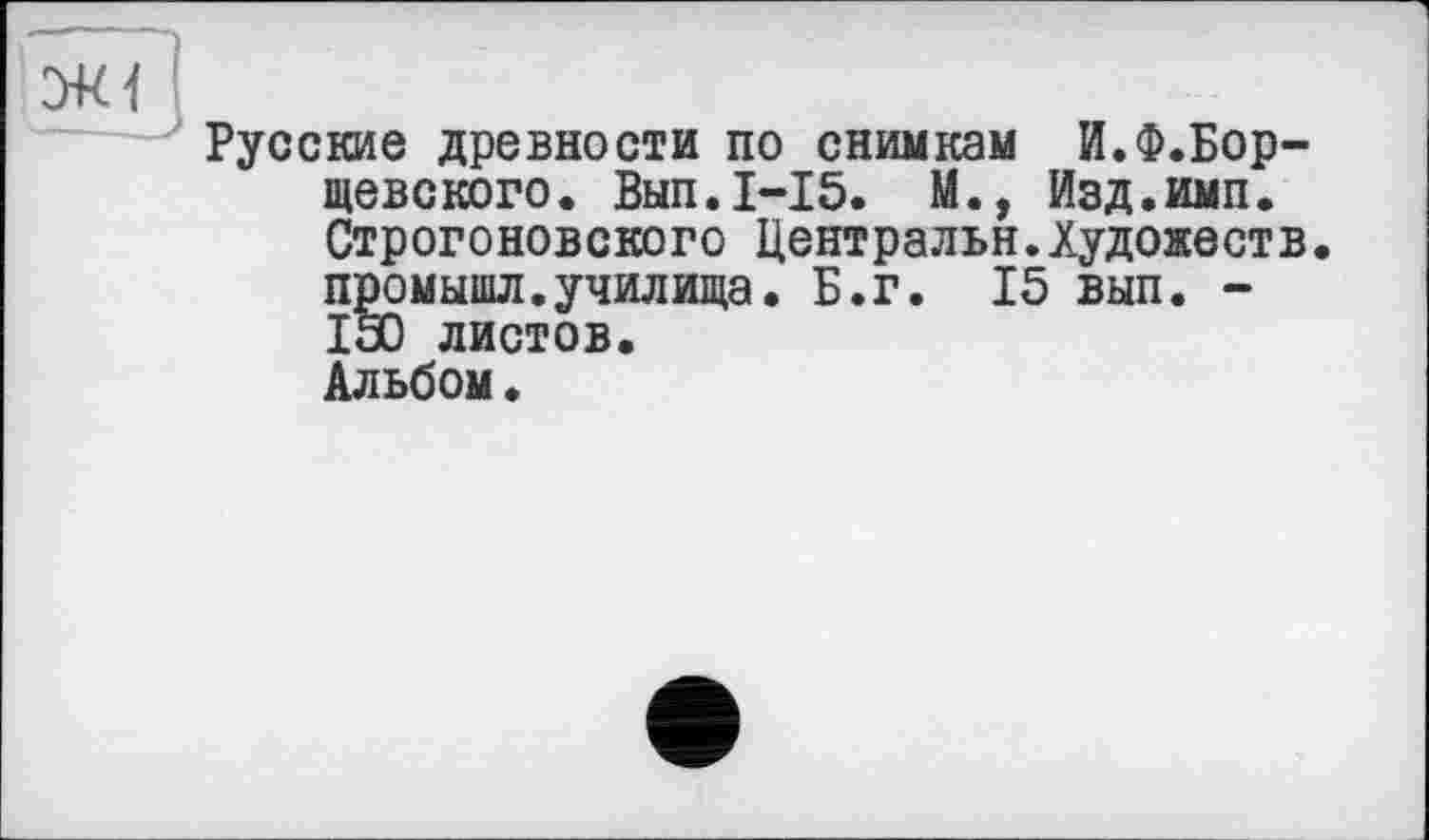 ﻿Русские древности по снимкам И.Ф.Бор-щевского. Вып.1-15. М., Изд.имп. Строгоновского Центральн.Художеств, пррмышл.училища. Б.г. 15 вып. -150 листов.
Альбом•